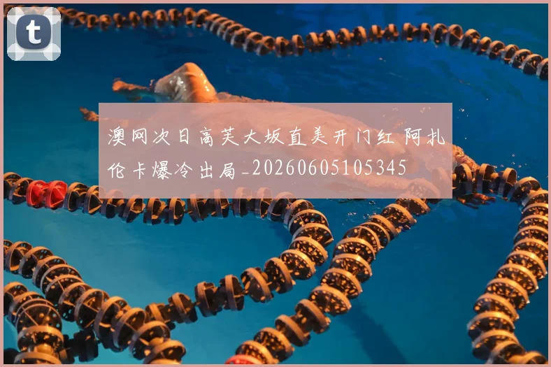 澳网次日高芙大坂直美开门红 阿扎伦卡爆冷出局_20260605105345