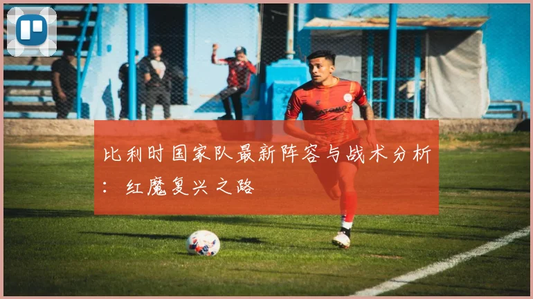比利时国家队最新阵容与战术分析:红魔复兴之路