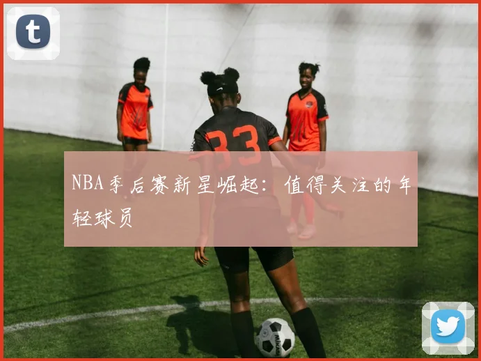 NBA季后赛新星崛起:值得关注的年轻球员
