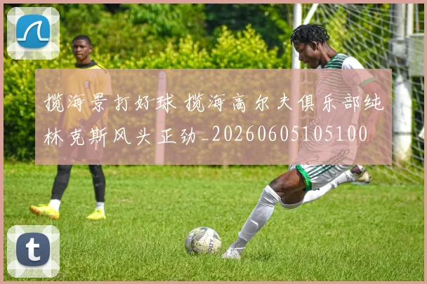 揽海景打好球 揽海高尔夫俱乐部纯林克斯风头正劲_20260605105100