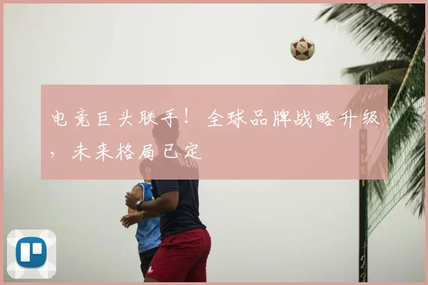 电竞巨头联手!全球品牌战略升级,未来格局已定