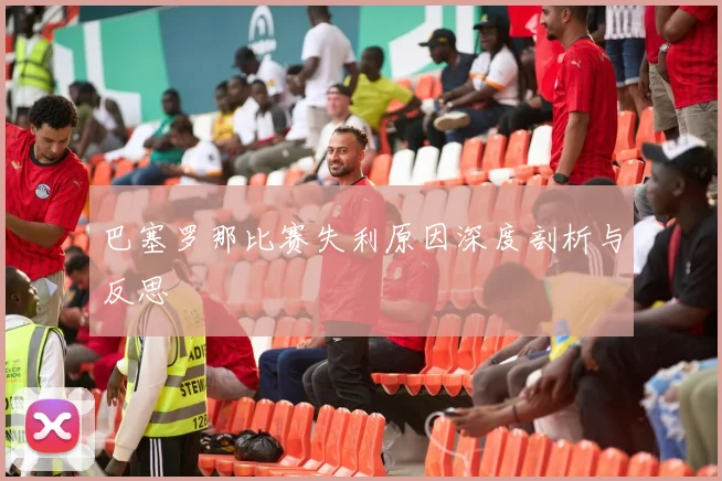 巴塞罗那比赛失利原因深度剖析与反思
