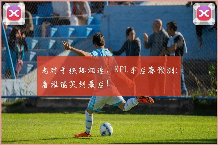 老对手狭路相逢，KPL季后赛预测：看谁能笑到最后！