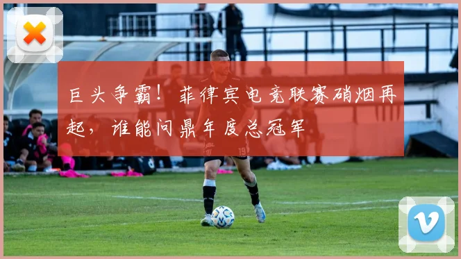 巨头争霸!菲律宾电竞联赛硝烟再起,谁能问鼎年度总冠军