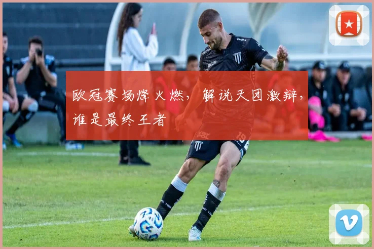欧冠赛场烽火燃，解说天团激辩，谁是最终王者
