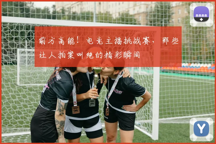 前方高能！电竞主播挑战赛，那些让人拍案叫绝的精彩瞬间