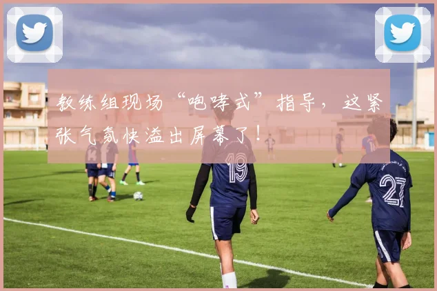 教练组现场“咆哮式”指导，这紧张气氛快溢出屏幕了！