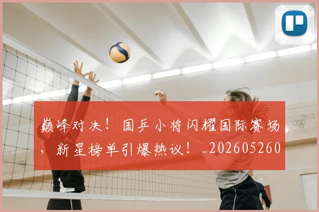 巅峰对决!国乒小将闪耀国际赛场,新星榜单引爆热议!_20260526073824