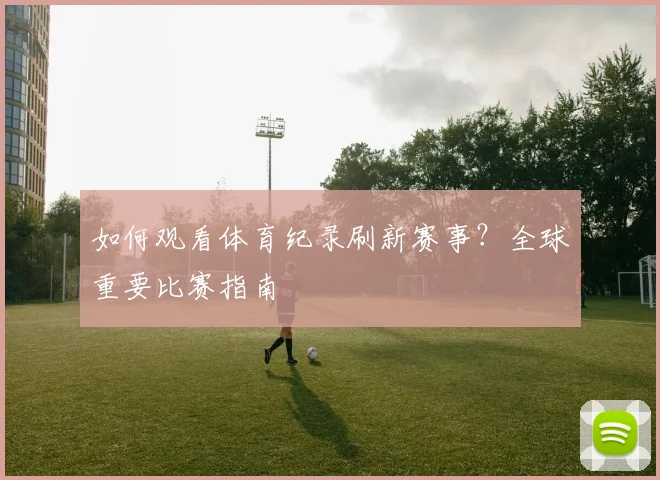 如何观看体育纪录刷新赛事?全球重要比赛指南