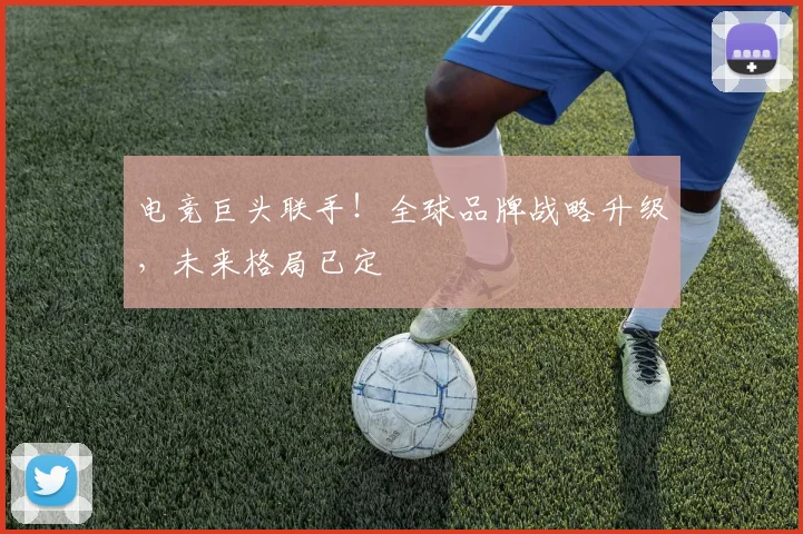 电竞巨头联手！全球品牌战略升级，未来格局已定