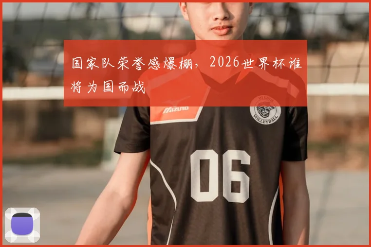 国家队荣誉感爆棚,2026世界杯谁将为国而战